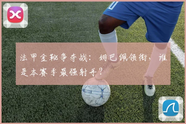 法甲金靴争夺战：姆巴佩领衔，谁是本赛季最强射手？