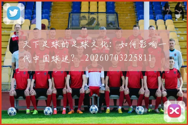 天下足球的足球文化:如何影响一代中国球迷?_20260703225811