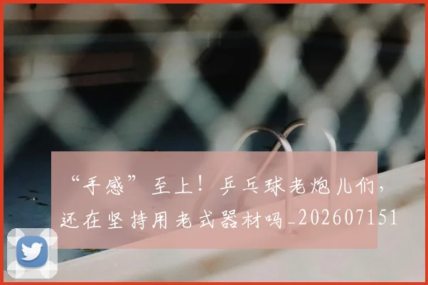 “手感”至上!乒乓球老炮儿们,还在坚持用老式器材吗_20260715183104