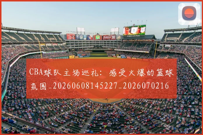 CBA球队主场巡礼：感受火爆的篮球氛围_20260608145227_20260702164251_20260712045946