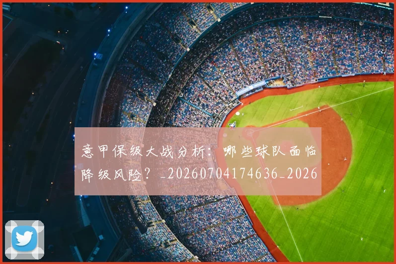 意甲保级大战分析:哪些球队面临降级风险?_20260704174636_20260724074501