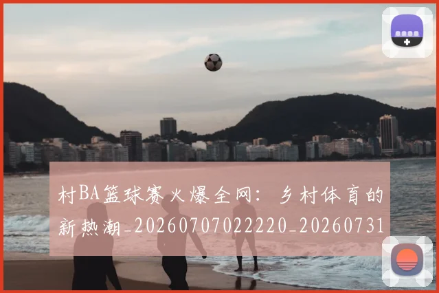 村BA篮球赛火爆全网:乡村体育的新热潮_20260707022220_20260731175045