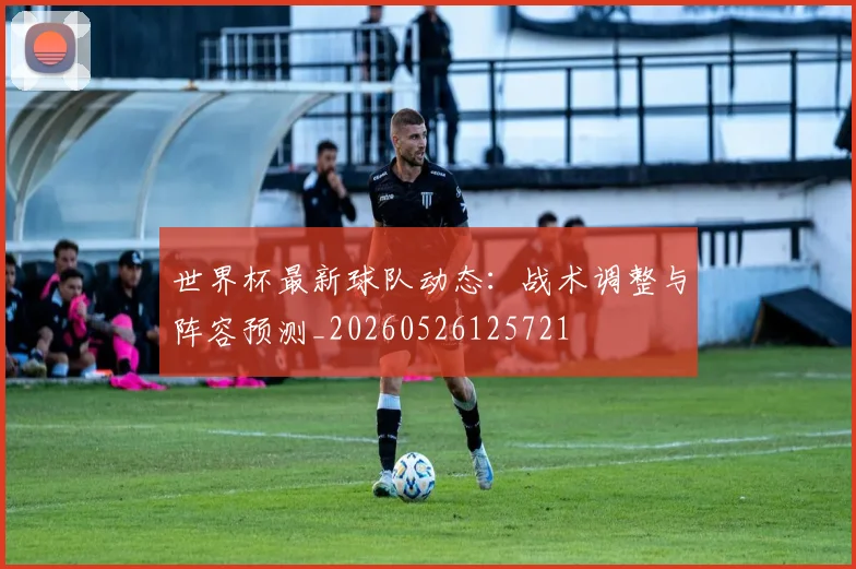 世界杯最新球队动态:战术调整与阵容预测_20260526125721