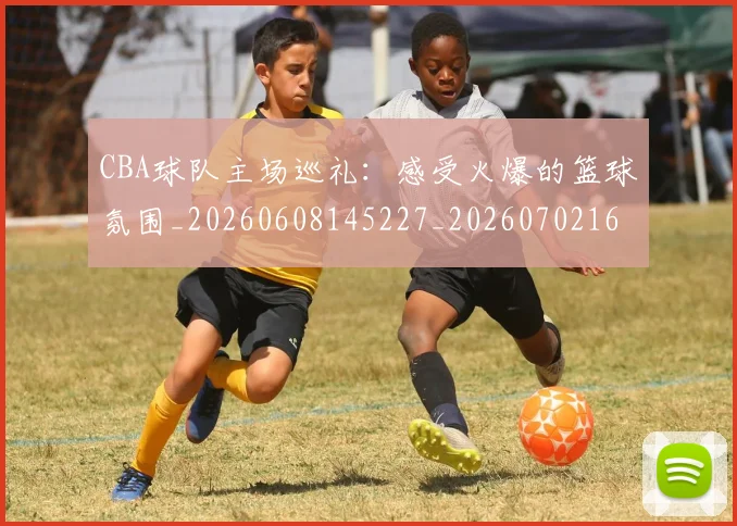 CBA球队主场巡礼:感受火爆的篮球氛围_20260608145227_20260702164251