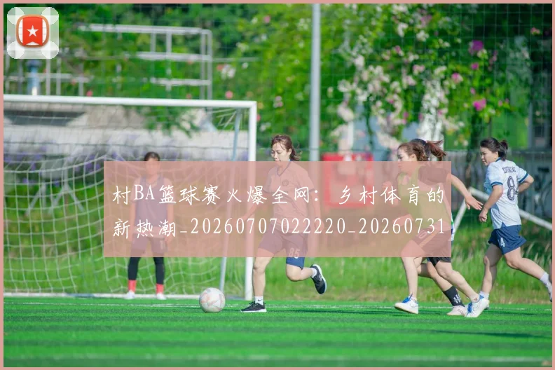 村BA篮球赛火爆全网:乡村体育的新热潮_20260707022220_20260731175045