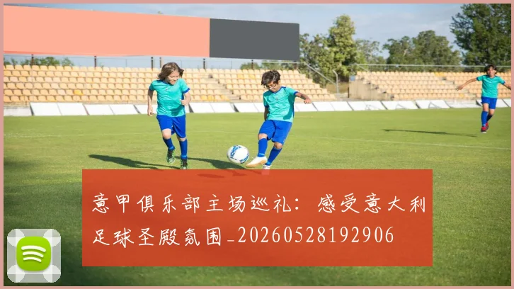 意甲俱乐部主场巡礼:感受意大利足球圣殿氛围_20260528192906