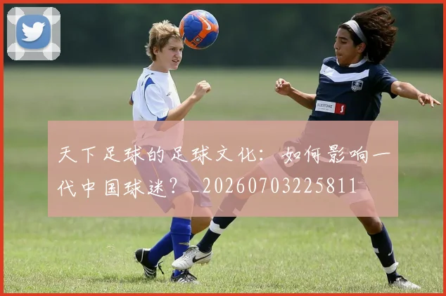 天下足球的足球文化：如何影响一代中国球迷？_20260703225811