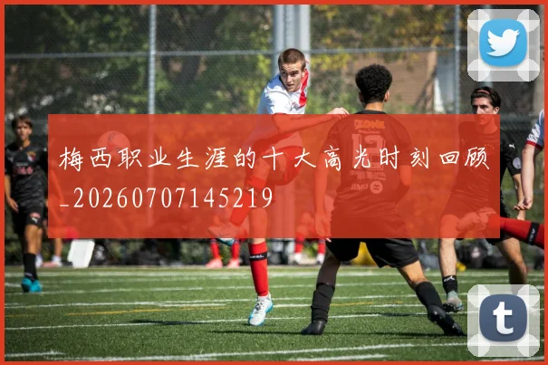 梅西职业生涯的十大高光时刻回顾_20260707145219