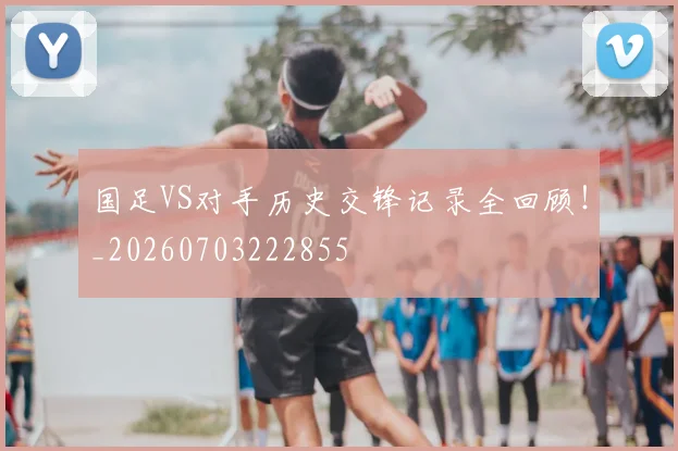 国足VS对手历史交锋记录全回顾!_20260703222855