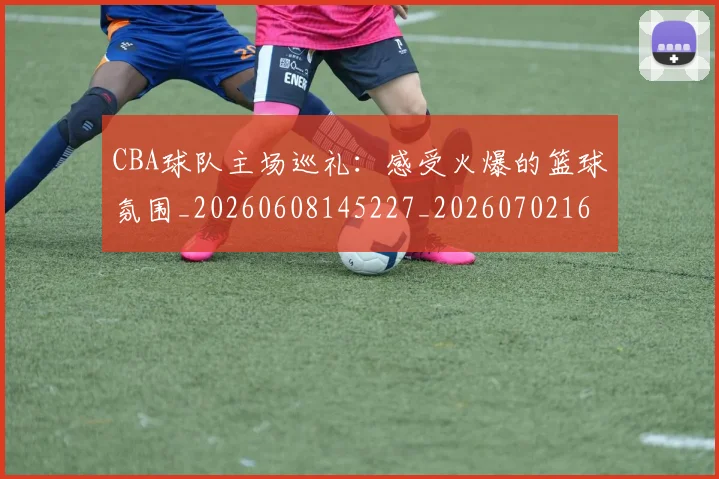 CBA球队主场巡礼：感受火爆的篮球氛围_20260608145227_20260702164251