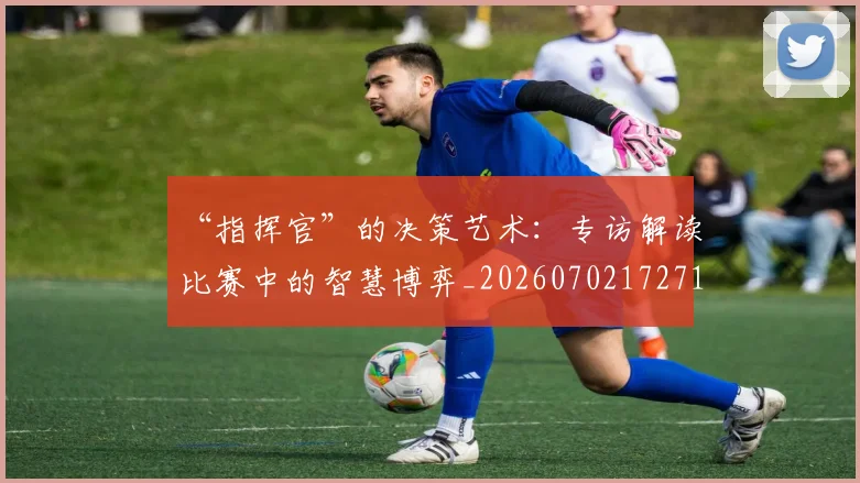 “指挥官”的决策艺术:专访解读比赛中的智慧博弈_20260702172713