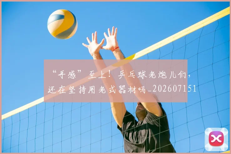 “手感”至上!乒乓球老炮儿们,还在坚持用老式器材吗_20260715183104