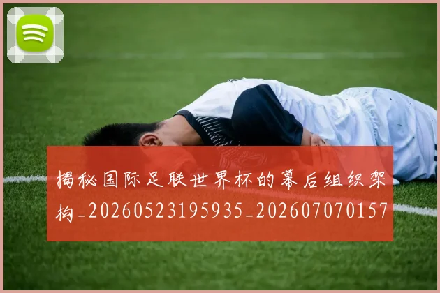 揭秘国际足联世界杯的幕后组织架构_20260523195935_20260707015747