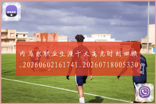 内马尔职业生涯十大高光时刻回顾_20260602161741_20260718005330