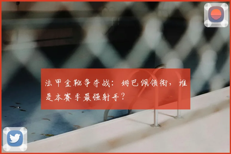 法甲金靴争夺战：姆巴佩领衔，谁是本赛季最强射手？